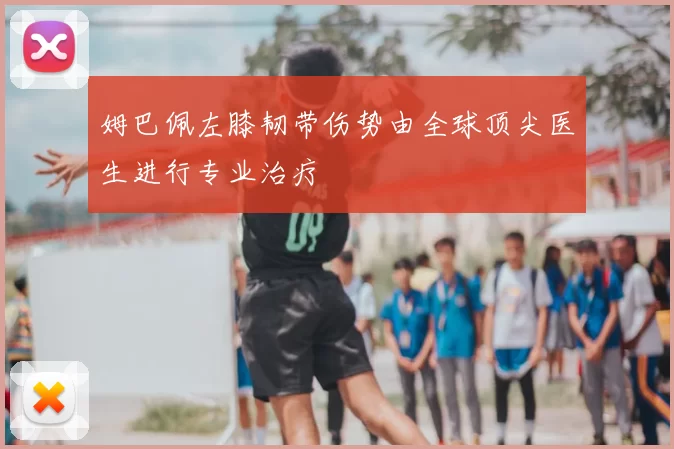 姆巴佩左膝韧带伤势由全球顶尖医生进行专业治疗