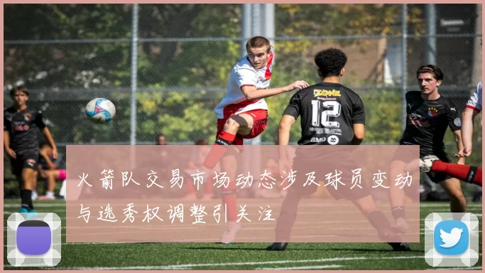 火箭队交易市场动态涉及球员变动与选秀权调整引关注