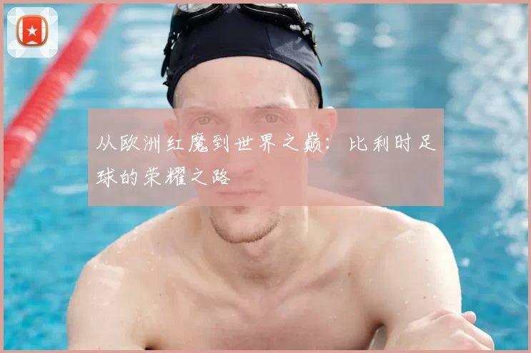 从欧洲红魔到世界之巅：比利时足球的荣耀之路