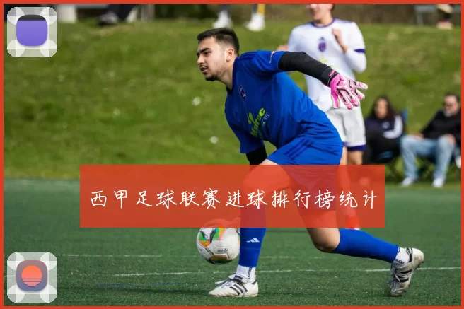 西甲足球联赛进球排行榜统计