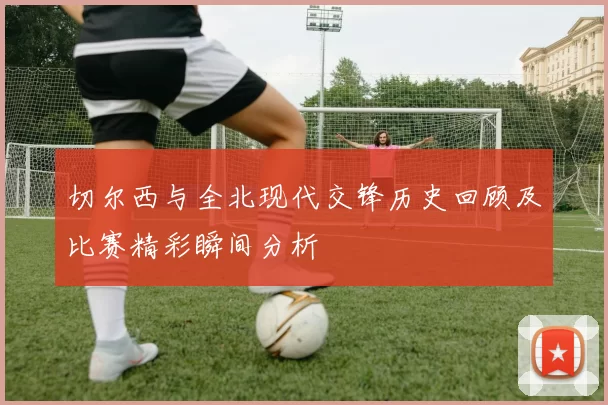 切尔西与全北现代交锋历史回顾及比赛精彩瞬间分析