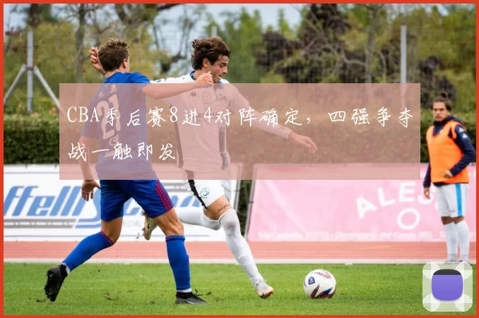 CBA季后赛8进4对阵确定,四强争夺战一触即发