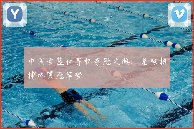 中国女篮世界杯夺冠之路:坚韧拼搏终圆冠军梦