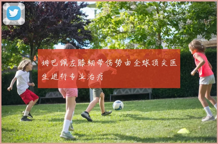姆巴佩左膝韧带伤势由全球顶尖医生进行专业治疗