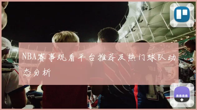 NBA赛事观看平台推荐及热门球队动态分析