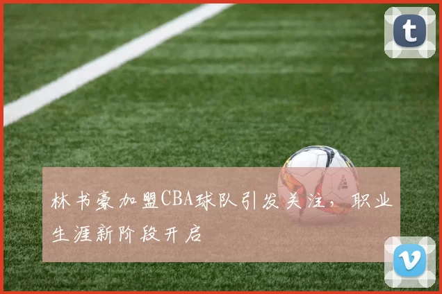 林书豪加盟CBA球队引发关注，职业生涯新阶段开启