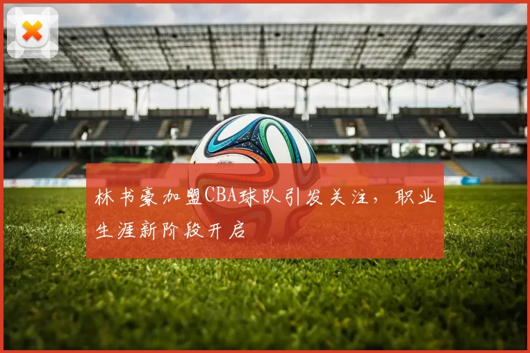 林书豪加盟CBA球队引发关注，职业生涯新阶段开启