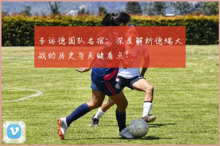 专访德国队名宿：深度解析德瑞大战的历史与关键看点！