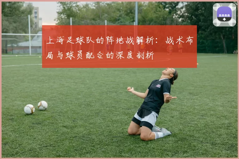 上海足球队的阵地战解析：战术布局与球员配合的深度剖析