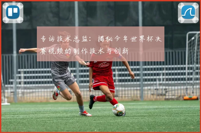 专访技术总监：揭秘今年世界杯决赛视频的制作技术与创新