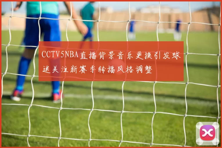 CCTV5NBA直播背景音乐更换引发球迷关注新赛季转播风格调整