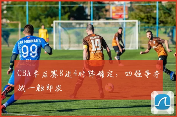CBA季后赛8进4对阵确定，四强争夺战一触即发