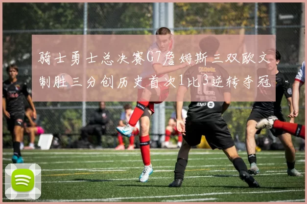 骑士勇士总决赛G7詹姆斯三双欧文制胜三分创历史首次1比3逆转夺冠