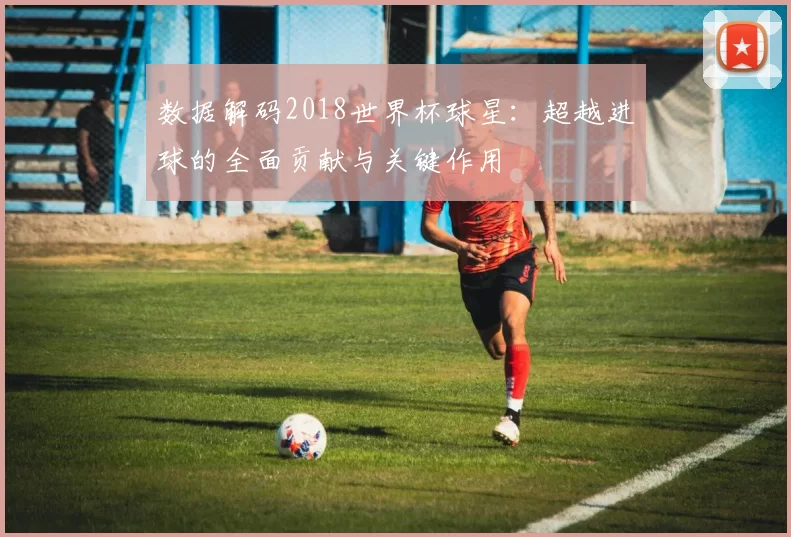 数据解码2018世界杯球星:超越进球的全面贡献与关键作用