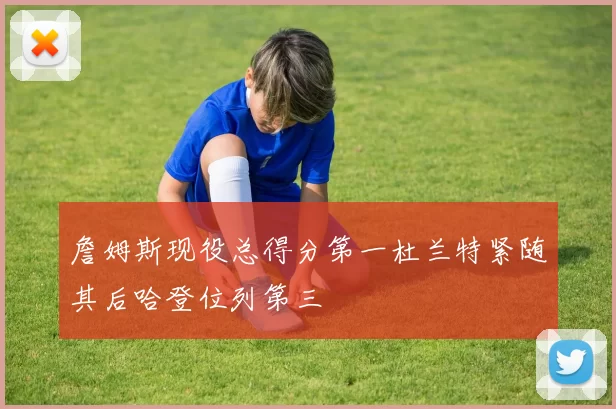 詹姆斯现役总得分第一杜兰特紧随其后哈登位列第三