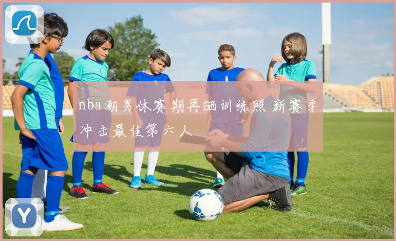 nba潮男休赛期再晒训练照 新赛季冲击最佳第六人