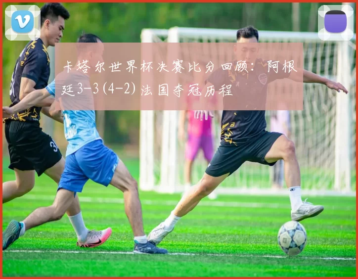 卡塔尔世界杯决赛比分回顾：阿根廷3-3(4-2)法国夺冠历程