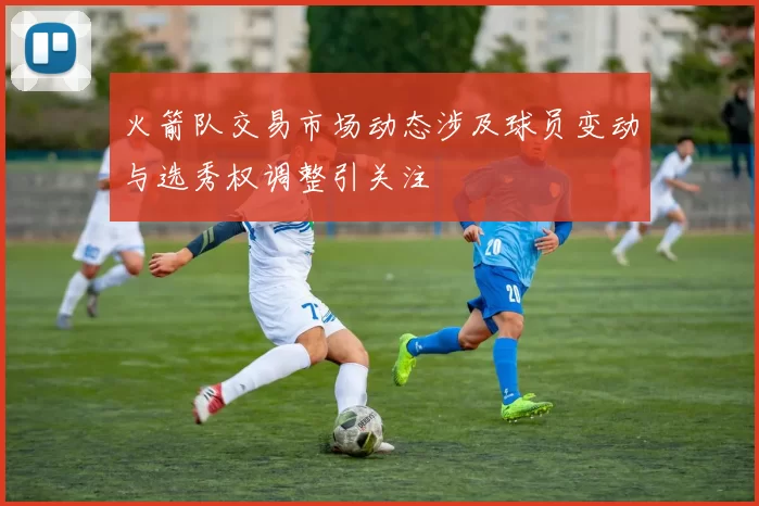 火箭队交易市场动态涉及球员变动与选秀权调整引关注