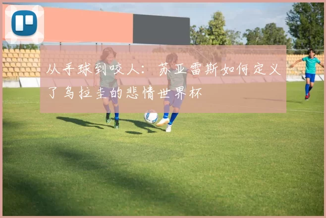 从手球到咬人：苏亚雷斯如何定义了乌拉圭的悲情世界杯