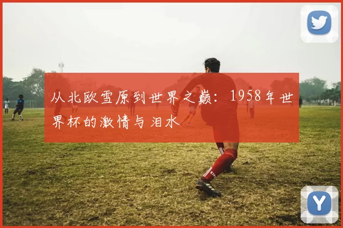 从北欧雪原到世界之巅:1958年世界杯的激情与泪水