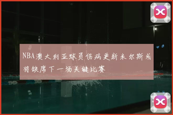NBA澳大利亚球员伤病更新米尔斯或将缺席下一场关键比赛