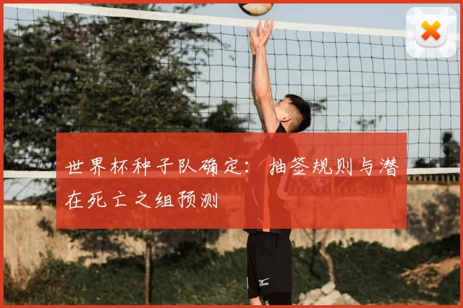 世界杯种子队确定:抽签规则与潜在死亡之组预测