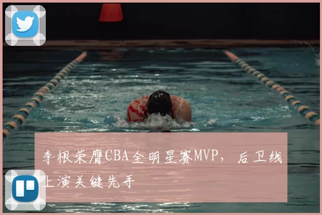 李根荣膺CBA全明星赛MVP，后卫线上演关键先手