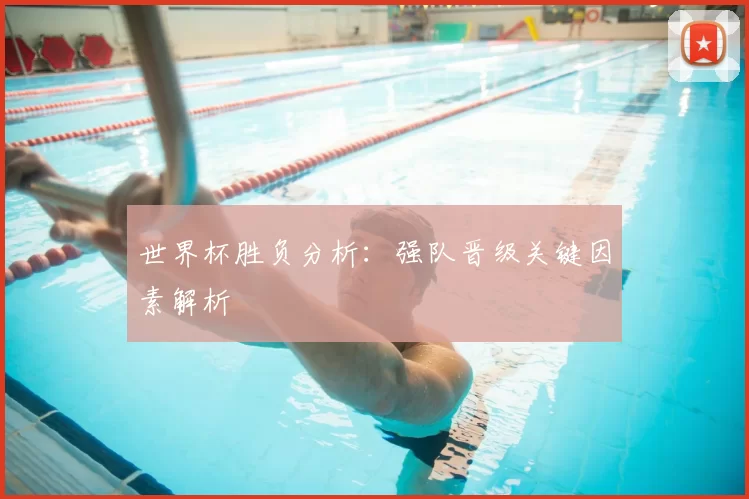 世界杯胜负分析：强队晋级关键因素解析