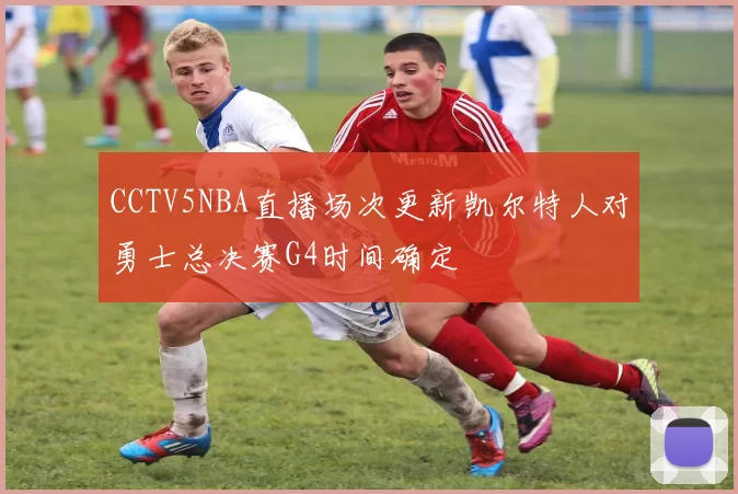 CCTV5NBA直播场次更新凯尔特人对勇士总决赛G4时间确定