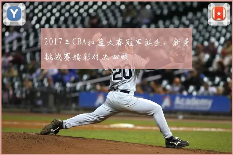 2017年CBA扣篮大赛冠军诞生，新秀挑战赛精彩对决回顾