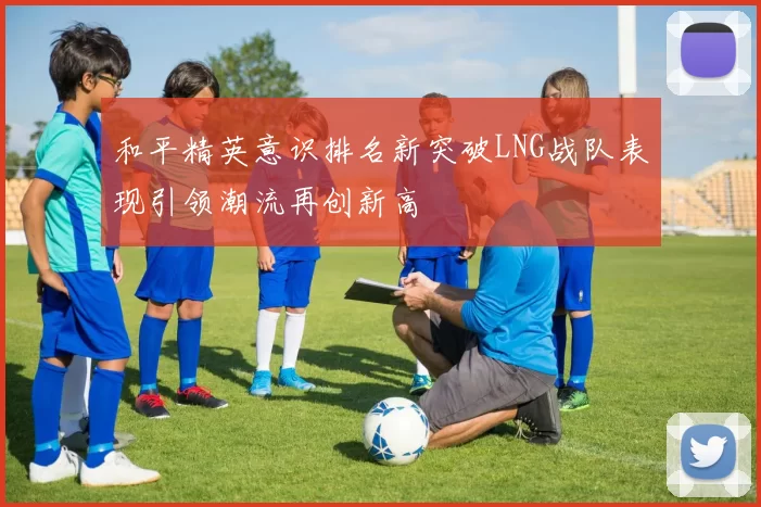 和平精英意识排名新突破LNG战队表现引领潮流再创新高