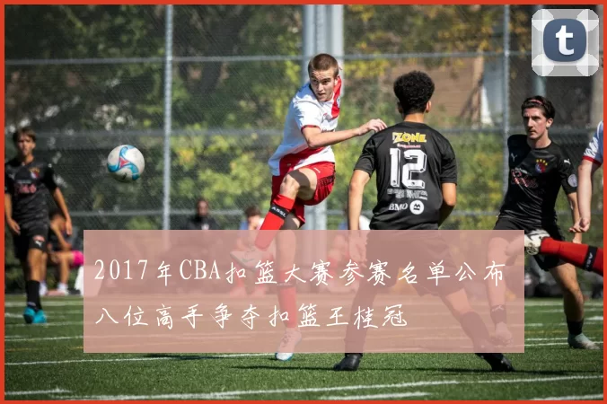 2017年CBA扣篮大赛参赛名单公布 八位高手争夺扣篮王桂冠