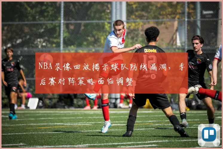 NBA录像回放揭示球队防线漏洞,季后赛对阵策略面临调整