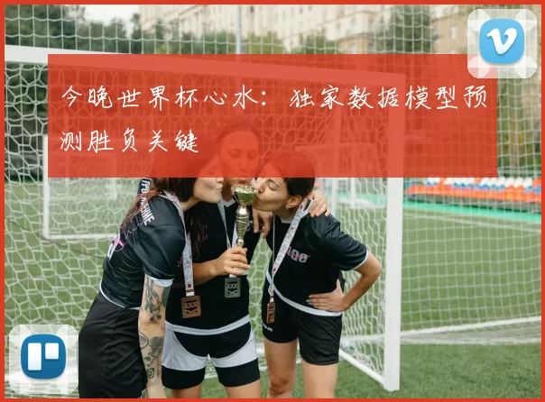 今晚世界杯心水：独家数据模型预测胜负关键