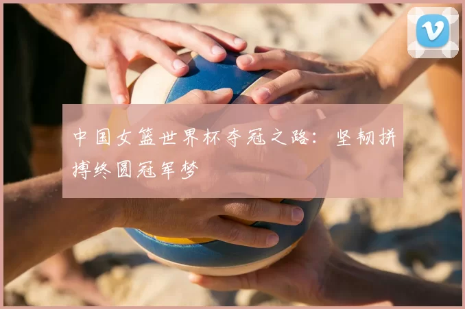 中国女篮世界杯夺冠之路:坚韧拼搏终圆冠军梦