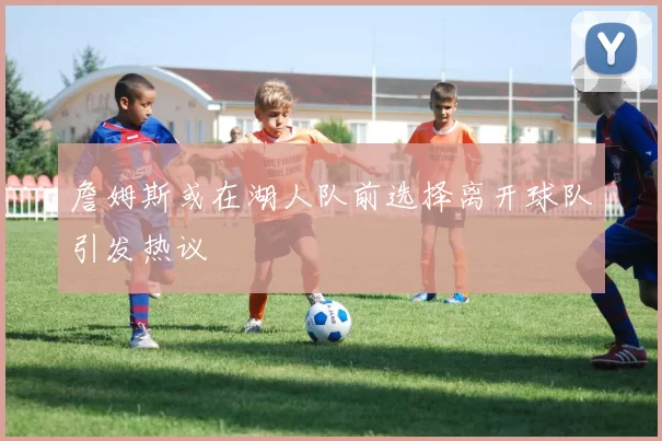 詹姆斯或在湖人队前选择离开球队引发热议