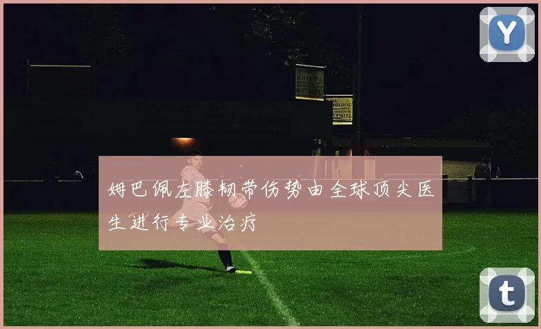 姆巴佩左膝韧带伤势由全球顶尖医生进行专业治疗