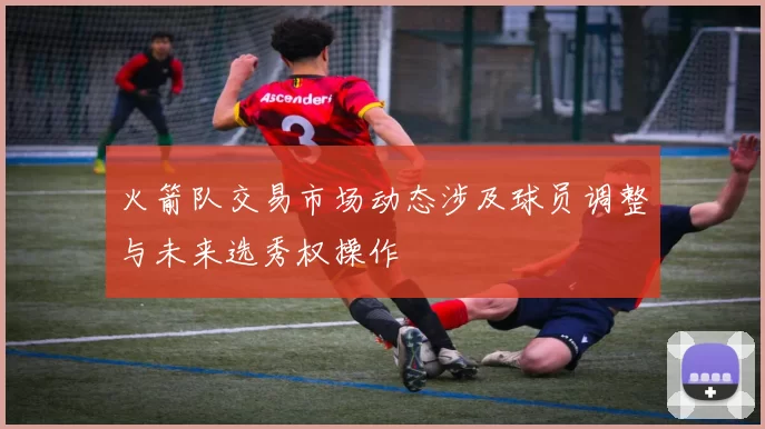 火箭队交易市场动态涉及球员调整与未来选秀权操作