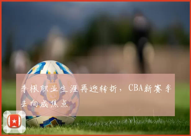 李根职业生涯再迎转折，CBA新赛季去向成焦点