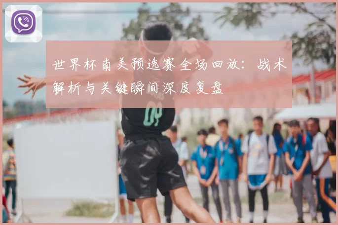 世界杯南美预选赛全场回放:战术解析与关键瞬间深度复盘