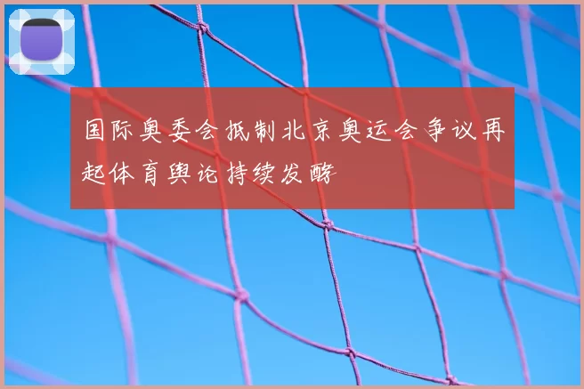 国际奥委会抵制北京奥运会争议再起体育舆论持续发酵