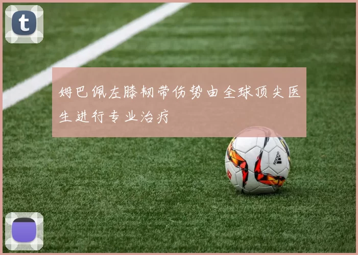 姆巴佩左膝韧带伤势由全球顶尖医生进行专业治疗