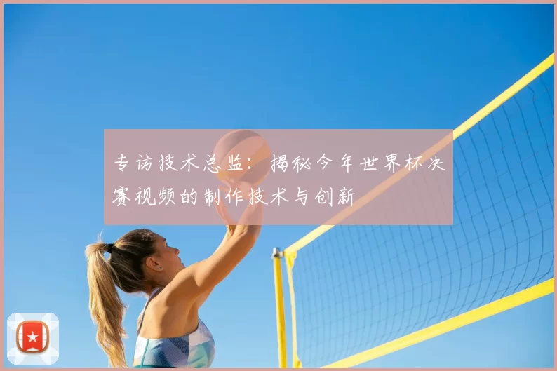 专访技术总监：揭秘今年世界杯决赛视频的制作技术与创新