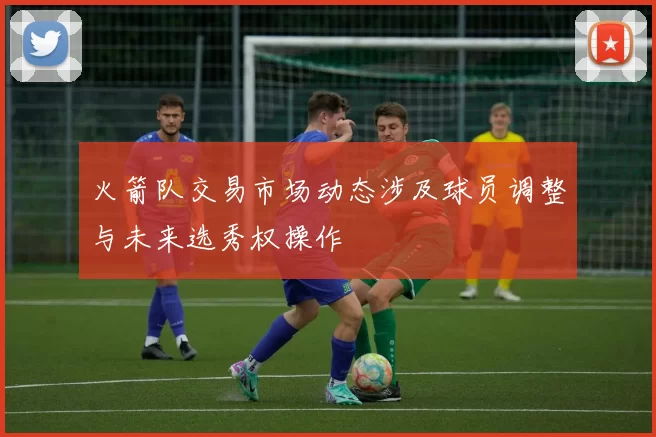 火箭队交易市场动态涉及球员调整与未来选秀权操作