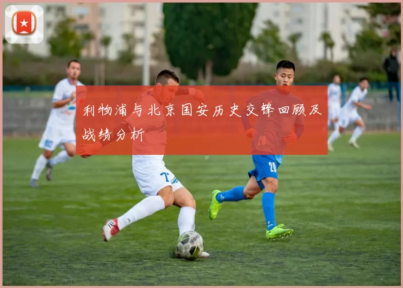 利物浦与北京国安历史交锋回顾及战绩分析