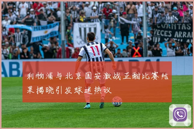 利物浦与北京国安激战正酣比赛结果揭晓引发球迷热议