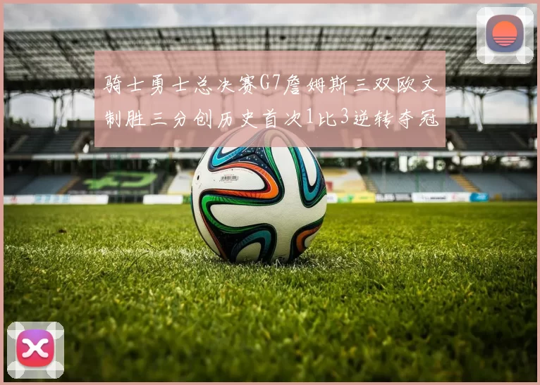 骑士勇士总决赛G7詹姆斯三双欧文制胜三分创历史首次1比3逆转夺冠