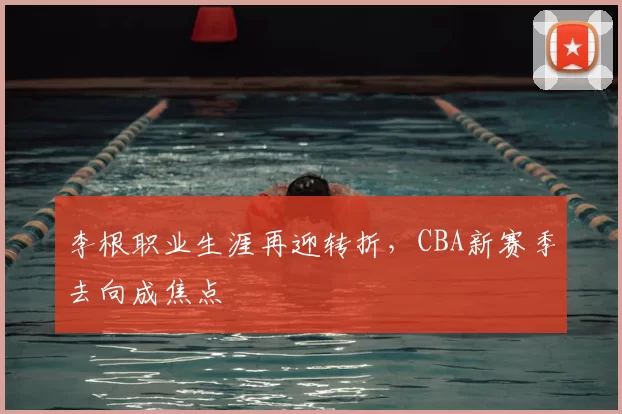 李根职业生涯再迎转折,CBA新赛季去向成焦点