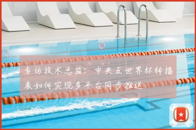 专访技术总监：中央五世界杯转播表如何实现多平台同步推送