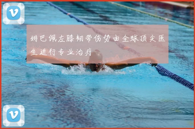 姆巴佩左膝韧带伤势由全球顶尖医生进行专业治疗